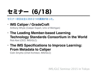 • IMS Caliper / GradeCraft 
Anthony Whyte (Caliper Expert, Univ of Michigan)!
• The Leading Member-based Learning
Technology Standards Consortium in the World 
Rob Abel (CEO, IMS/GLC)!
• The IMS Speciﬁcations to Improce Learning: 
From Metadata to Caliper 
Colin Smythe (Chief Architect, IMS/GLC)
セミナー（6/18）
IMS/GLC Seminar 2015 in Tokyo
セミナー初日は主に次の３つの講演があった。
 