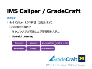 • IMS Caliper 1.0の解説（後述します）
• GradeCraftの紹介
• ミシガン大学が開発した学習管理システム
• Gameful Learning
IMS Caliper / GradeCraft
IMS/GLC Seminar 2015 in Tokyo
講演概要
dashboard calendar gradepredictor leveling system
leaderboards badges cource analytics
 