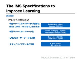 • IMS の各仕様の歴史
The IMS Speciﬁcations to  
Improce Learning
IMS/GLC Seminar 2015 in Tokyo
講演概要
QTI 1.0 (2000) - "
QTI 2.2 (2015)
Enterprise 1.0 (1999) -"
One Roster 1.0 (2015)
content packaging 1.0 (2000) - "
content packaging 1.2 (2006)
Metadata 1.0 (1999) -"
Metadata XSD 1.3.2
学習リソースのメタデータの標準化
IEEE LOM 1.0 に取り入れられる
学習リソースのパッケージ化
テスト／クイズデータの交換
LMSのユーザーデータの交換
 