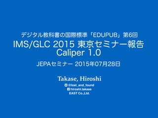 IMS/GLC 2015 東京セミナー報告
Caliper 1.0
Takase, Hiroshi 
@lost_and_found 
hiroshi.takase 
EAST Co.,Ltd.
デジタル教科書の国際標準「EDUPUB」第6回
JEPAセミナー 2015年07月28日
 