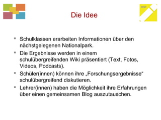 Die Idee
 Schulklassen erarbeiten Informationen über den
nächstgelegenen Nationalpark.
 Die Ergebnisse werden in einem
schulübergreifenden Wiki präsentiert (Text, Fotos,
Videos, Podcasts).
 Schüler(innen) können ihre „Forschungsergebnisse“
schulübergreifend diskutieren.
 Lehrer(innen) haben die Möglichkeit ihre Erfahrungen
über einen gemeinsamen Blog auszutauschen.
 