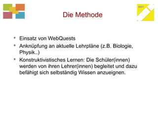 Die Methode
 Einsatz von WebQuests
 Anknüpfung an aktuelle Lehrpläne (z.B. Biologie,
Physik..)
 Konstruktivistisches Lernen: Die Schüler(innen)
werden von ihren Lehrer(innen) begleitet und dazu
befähigt sich selbständig Wissen anzueignen.
 