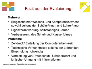 Fazit aus der Evaluierung
Mehrwert
 Eingeschätzter Wissens- und Kompetenzzuwachs
sowohl seitens der Schüler/innen und Lehrer/innen
 Eigenverantwortung/ selbständiges Lernen
 Verbesserung des Schul- und Klassenklimas
Probleme
 Zeitdruck/ Einteilung der Computerarbeitszeit
 Technische Vorkenntnisse seitens der Lehrenden –
Einschulung notwendig
 Vermittlung von Datenschutz, Urheberrecht und
kritischer Umgang mit Informationen
Auszug aus den Evaluationsergebnissen
 