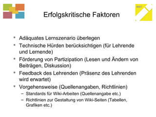 Erfolgskritische Faktoren
 Adäquates Lernszenario überlegen
 Technische Hürden berücksichtigen (für Lehrende
und Lernende)
 Förderung von Partizipation (Lesen und Ändern von
Beiträgen, Diskussion)
 Feedback des Lehrenden (Präsenz des Lehrenden
wird erwartet)
 Vorgehensweise (Quellenangaben, Richtlinien)
– Standards für Wiki-Arbeiten (Quellenangabe etc.)
– Richtlinien zur Gestaltung von Wiki-Seiten (Tabellen,
Grafiken etc.)
 