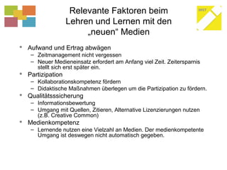 Relevante Faktoren beim
Lehren und Lernen mit den
„neuen“ Medien
 Aufwand und Ertrag abwägen
– Zeitmanagement nicht vergessen
– Neuer Medieneinsatz erfordert am Anfang viel Zeit. Zeitersparnis
stellt sich erst später ein.
 Partizipation
– Kollaborationskompetenz fördern
– Didaktische Maßnahmen überlegen um die Partizipation zu fördern.
 Qualitätsssicherung
– Informationsbewertung
– Umgang mit Quellen, Zitieren, Alternative Lizenzierungen nutzen
(z.B. Creative Common)
 Medienkompetenz
– Lernende nutzen eine Vielzahl an Medien. Der medienkompetente
Umgang ist deswegen nicht automatisch gegeben.
 