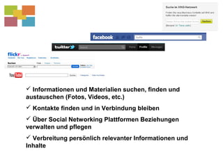  Informationen und Materialien suchen, finden und
austauschen (Fotos, Videos, etc.)
 Kontakte finden und in Verbindung bleiben
 Über Social Networking Plattformen Beziehungen
verwalten und pflegen
 Verbreitung persönlich relevanter Informationen und
Inhalte
 