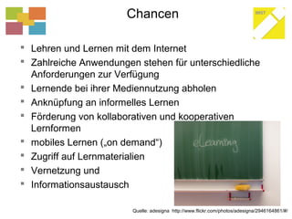 Chancen
 Lehren und Lernen mit dem Internet
 Zahlreiche Anwendungen stehen für unterschiedliche
Anforderungen zur Verfügung
 Lernende bei ihrer Mediennutzung abholen
 Anknüpfung an informelles Lernen
 Förderung von kollaborativen und kooperativen
Lernformen
 mobiles Lernen („on demand“)
 Zugriff auf Lernmaterialien
 Vernetzung und
 Informationsaustausch
Quelle: adesigna http://www.flickr.com/photos/adesigna/2946164861/#/
 