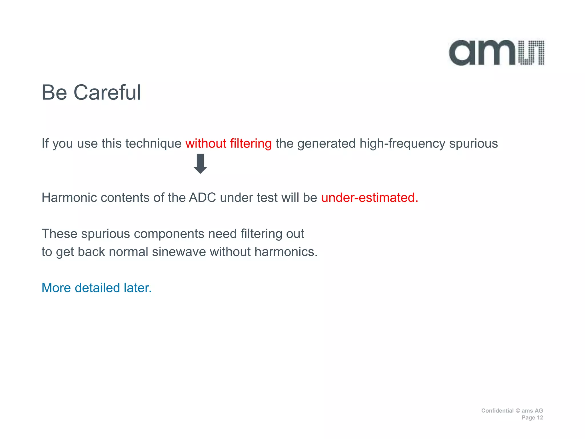 Confidential © ams AG
Page 12
Be Careful
If you use this technique without filtering the generated high-frequency spurious
Harmonic contents of the ADC under test will be under-estimated.
These spurious components need filtering out
to get back normal sinewave without harmonics.
More detailed later.
 