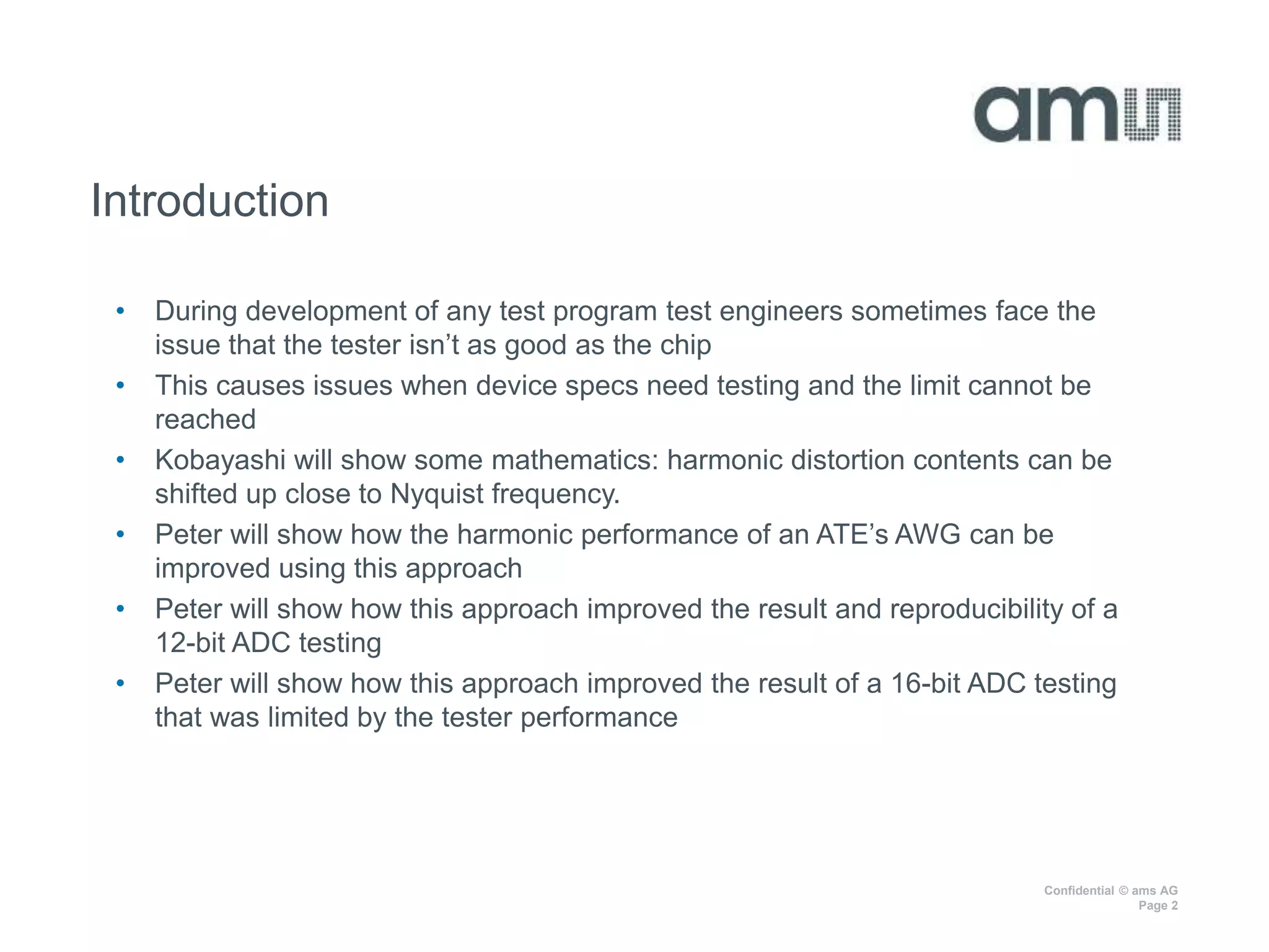 Confidential © ams AG
Page 2
Introduction
• During development of any test program test engineers sometimes face the
issue that the tester isn’t as good as the chip
• This causes issues when device specs need testing and the limit cannot be
reached
• Kobayashi will show some mathematics: harmonic distortion contents can be
shifted up close to Nyquist frequency.
• Peter will show how the harmonic performance of an ATE’s AWG can be
improved using this approach
• Peter will show how this approach improved the result and reproducibility of a
12-bit ADC testing
• Peter will show how this approach improved the result of a 16-bit ADC testing
that was limited by the tester performance
 