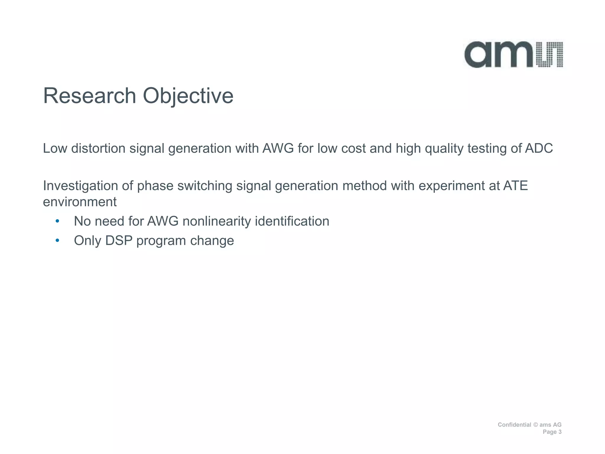Confidential © ams AG
Page 3
Research Objective
Low distortion signal generation with AWG for low cost and high quality testing of ADC
Investigation of phase switching signal generation method with experiment at ATE
environment
• No need for AWG nonlinearity identification
• Only DSP program change
 