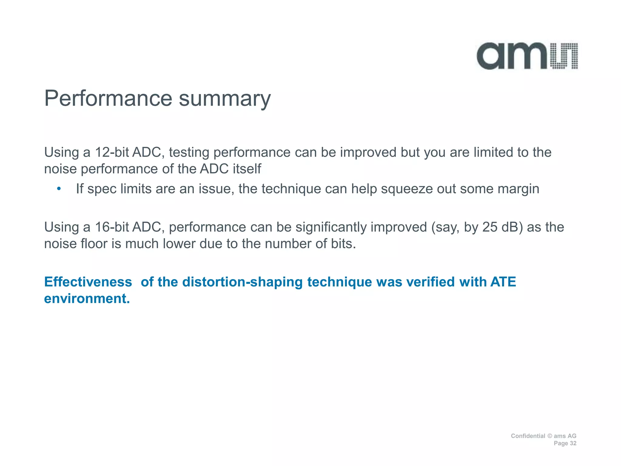 Confidential © ams AG
Page 32
Performance summary
Using a 12-bit ADC, testing performance can be improved but you are limited to the
noise performance of the ADC itself
• If spec limits are an issue, the technique can help squeeze out some margin
Using a 16-bit ADC, performance can be significantly improved (say, by 25 dB) as the
noise floor is much lower due to the number of bits.
Effectiveness of the distortion-shaping technique was verified with ATE
environment.
 