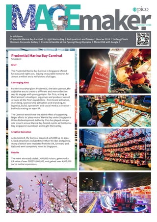 Summer 2018
In this issue:
Prudential Marina Bay Carnival | i Light Marina Bay | Audi quattro Land Taiwan | Mara’ee 2018 | Yanfeng Plastic
Omnium Corporate Gallery | Procter & Gamble at the PyeongChang Olympics | Think 2018 with Google |
Prudential Marina Bay Carnival
Singapore
Brief
The Prudential Marina Bay Carnival in Singapore offered
fun days and nights out, leaving treasurable memories for
almost a million and a half visitors of all ages.
Converging Aims
For the insurance giant Prudential, the title sponsor, the
objective was to create a different and more effective
way to engage with young people. For Pico, acting as
the Carnival’s developer, organiser and producer would
activate all the Pico’s capabilities – from brand activation,
marketing, sponsorship activation and branding, to
logistics, build, operations and social media activation –
behind creating an event IP.
The Carnival would have the added effect of supporting
larger efforts to ‘place-make’ Marina Bay under Singapore’s
Urban Redevelopment Authority. Pico has played a major
role in such annual Marina Bay-hosted events as the Marina
Bay Singapore Countdown and i Light Marina Bay.
Creative Execution
As completed, the Carnival occupied a 25,000 sq. m. area.
Crowd attractions included more than 40 rides and games,
many of which were imported from the UK, Germany and
Italy and were completely novel to Singapore.
Results
The event attracted a total 1,400,000 visitors, generated a
PR value of over SGD$20,000,000, and gained over 4,000,000
social media impressions.
 