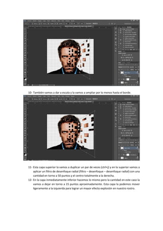 10- También vamos a dar a escala y la vamos a ampliar por lo menos hasta el borde.
11- Esta capa superior la vamos a duplicar un par de veces (ctrl+j) y en la superior vamos a
aplicar un filtro de desenfoque radial (filtro – desenfoque – desenfoque radial) con una
cantidad en torno a 50 puntos y el centro totalmente a la derecha.
12- En la capa inmediatamente inferior hacemos lo mismo pero la cantidad en este caso la
vamos a dejar en torno a 15 puntos aproximadamente. Esta capa la podemos mover
ligeramente a la izquierda para lograr un mayor efecto explosión en nuestro rostro.
 