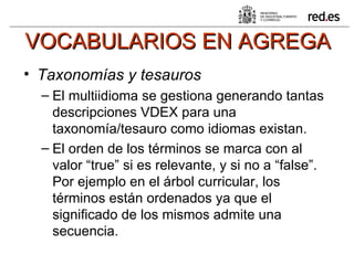 VOCABULARIOS EN AGREGA Taxonomías y tesauros   El multiidioma se gestiona generando tantas descripciones VDEX para una taxonomía/tesauro como idiomas existan.  El orden de los términos se marca con al valor “true” si es relevante, y si no a “false”. Por ejemplo en el árbol curricular, los términos están ordenados ya que el significado de los mismos admite una secuencia. 
