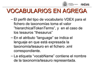 VOCABULARIOS EN AGREGA El perfil del tipo de vocabulario VDEX para el fichero de taxonomías toma el valor ”hierarchicalTokenTerms”, y  en el caso de los tesauros “thesaurus” En el atributo “language” se indica el lenguaje en que está expresada la taxonomía/tesauro en el fichero .xml correspondiente. La etiqueta “vocabName” contiene el nombre de la taxonomía/tesauro representada.  