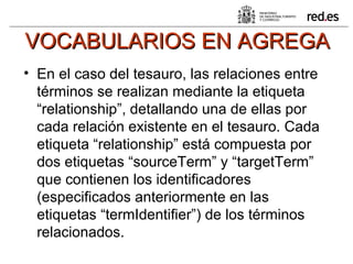 VOCABULARIOS EN AGREGA En el caso del tesauro, las relaciones entre términos se realizan mediante la etiqueta “relationship”, detallando una de ellas por cada relación existente en el tesauro. Cada etiqueta “relationship” está compuesta por dos etiquetas “sourceTerm” y “targetTerm” que contienen los identificadores (especificados anteriormente en las etiquetas “termIdentifier”) de los términos relacionados. 