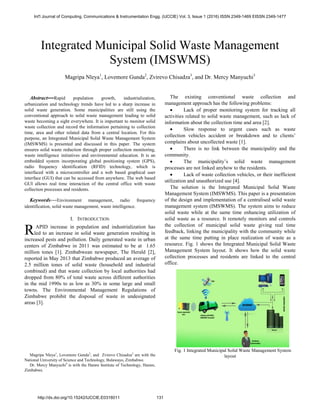 Integrated Municipal Solid Waste Management
System (IMSWMS)
Magripa Nleya1
, Lovemore Gunda2
, Zvirevo Chisadza3
, and Dr. Mercy Manyuchi3
Abstract---Rapid population growth, industrialization,
urbanization and technology trends have led to a sharp increase in
solid waste generation. Some municipalities are still using the
conventional approach to solid waste management leading to solid
waste becoming a sight everywhere. It is important to monitor solid
waste collection and record the information pertaining to collection
time, area and other related data from a central location. For this
purpose, an Integrated Municipal Solid Waste Management System
(IMSWMS) is presented and discussed in this paper. The system
ensures solid waste reduction through proper collection monitoring,
waste intelligence initiatives and environmental education. It is an
embedded system incorporating global positioning system (GPS),
radio frequency identification (RFID) technology, which is
interfaced with a microcontroller and a web based graphical user
interface (GUI) that can be accessed from anywhere. The web based
GUI allows real time interaction of the central office with waste
collection processes and residents.
Keywords---Environment management, radio frequency
identification, solid waste management, waste intelligence.
I. INTRODUCTION
APID increase in population and industrialization has
led to an increase in solid waste generation resulting in
increased pests and pollution. Daily generated waste in urban
centers of Zimbabwe in 2011 was estimated to be at 1.65
million tones [1]. Zimbabwean newspaper, The Herald [2],
reported in May 2013 that Zimbabwe produced an average of
2.5 million tones of solid waste (household and industrial
combined) and that waste collection by local authorities had
dropped from 80% of total waste across different authorities
in the mid 1990s to as low as 30% in some large and small
towns. The Environmental Management Regulations of
Zimbabwe prohibit the disposal of waste in undesignated
areas [3].
Magripa Nleya1
, Lovemore Gunda2
, and Zvirevo Chisadza3
are with the
National University of Science and Technology, Bulawayo, Zimbabwe.
Dr. Mercy Manyuchi4
is with the Harare Institute of Technology, Harare,
Zimbabwe.
The existing conventional waste collection and
management approach has the following problems:
 Lack of proper monitoring system for tracking all
activities related to solid waste management, such as lack of
information about the collection time and area [2].
 Slow response to urgent cases such as waste
collection vehicles accident or breakdown and to clients’
complains about uncollected waste [1].
 There is no link between the municipality and the
community.
 The municipality’s solid waste management
processes are not linked anyhow to the residents.
 Lack of waste collection vehicles, or their inefficient
utilization and unauthorized use [4].
The solution is the Integrated Municipal Solid Waste
Management System (IMSWMS). This paper is a presentation
of the design and implementation of a centralised solid waste
management system (IMSWMS). The system aims to reduce
solid waste while at the same time enhancing utilization of
solid waste as a resource. It remotely monitors and controls
the collection of municipal solid waste giving real time
feedback, linking the municipality with the community while
at the same time putting in place realization of waste as a
resource. Fig. 1 shows the Integrated Municipal Solid Waste
Management System layout. It shows how the solid waste
collection processes and residents are linked to the central
office.
Fig. 1 Integrated Municipal Solid Waste Management System
layout
R
Int'l Journal of Computing, Communications & Instrumentation Engg. (IJCCIE) Vol. 3, Issue 1 (2016) ISSN 2349-1469 EISSN 2349-1477
http://dx.doi.org/10.15242/IJCCIE.E0316011 131
 