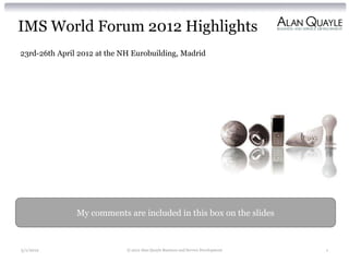 IMS World Forum 2012 Highlights
23rd-26th April 2012 at the NH Eurobuilding, Madrid




               My comments are included in this box on the slides



5/1/2012                     © 2012 Alan Quayle Business and Service Development   1
 