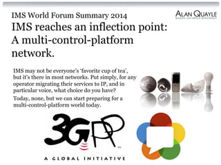 IMS World Forum Summary 2014
IMS reaches an inflection point:
A multi-control-platform
network.
IMS may not be everyone’s ‘favorite cup of tea’,
but it’s there in most networks. Put simply, for any
operator migrating their services to IP, and in
particular voice, what choice do you have?
Today, none, but we can start preparing for a
multi-control-platform world today.
 