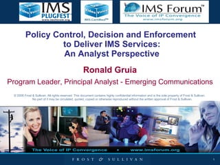Policy Control, Decision and Enforcement  to Deliver IMS Services: An Analyst Perspective Ronald Gruia Program Leader, Principal Analyst - Emerging Communications © 2008 Frost & Sullivan. All rights reserved. This document contains highly confidential information and is the sole property of Frost & Sullivan.  No part of it may be circulated, quoted, copied or otherwise reproduced without the written approval of Frost & Sullivan. 