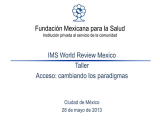 Fundación Mexicana para la Salud
Institución privada al servicio de la comunidad
IMS World Review Mexico
Taller
Acceso: cambiando los paradigmas
Ciudad de México
28 de mayo de 2013
 