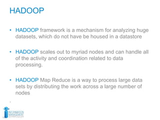 HADOOP
• HADOOP framework is a mechanism for analyzing huge
datasets, which do not have be housed in a datastore
• HADOOP scales out to myriad nodes and can handle all
of the activity and coordination related to data
processing.
• HADOOP Map Reduce is a way to process large data
sets by distributing the work across a large number of
nodes
.
 