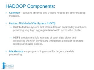 HADOOP Components:
• Common – contains libraries and utilities needed by other Hadoop
modules.
• Hadoop Distributed File System (HDFS)
– Distributed file-system that stores data on commodity machines,
providing very high aggregate bandwidth across the cluster.
– HDFS creates multiple replicas of each data block and
distributes them on computers throughout a cluster to enable
reliable and rapid access.
• MapReduce – a programming model for large scale data
processing.
 