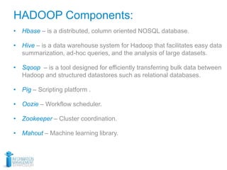 HADOOP Components:
• Hbase – is a distributed, column oriented NOSQL database.
• Hive – is a data warehouse system for Hadoop that facilitates easy data
summarization, ad-hoc queries, and the analysis of large datasets.
• Sqoop – is a tool designed for efficiently transferring bulk data between
Hadoop and structured datastores such as relational databases.
• Pig – Scripting platform .
• Oozie – Workflow scheduler.
• Zookeeper – Cluster coordination.
• Mahout – Machine learning library.
 