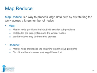Map Reduce
14
Map Reduce is a way to process large data sets by distributing the
work across a large number of nodes
• Map:
o Master node partitions the input into smaller sub-problems
o Distributes the sub-problems to the worker nodes
o Worker nodes may do the same process
• Reduce:
o Master node then takes the answers to all the sub-problems
o Combines them in some way to get the output
 