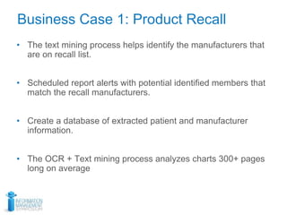 • The text mining process helps identify the manufacturers that
are on recall list.
• Scheduled report alerts with potential identified members that
match the recall manufacturers.
• Create a database of extracted patient and manufacturer
information.
• The OCR + Text mining process analyzes charts 300+ pages
long on average
Business Case 1: Product Recall
 