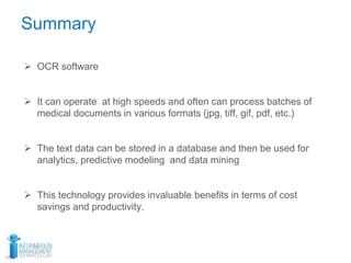 Summary
 OCR software
 It can operate at high speeds and often can process batches of
medical documents in various formats (jpg, tiff, gif, pdf, etc.)
 The text data can be stored in a database and then be used for
analytics, predictive modeling and data mining
 This technology provides invaluable benefits in terms of cost
savings and productivity.
 