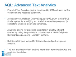 AQL: Advanced Text Analytics
• Powerful Text Analytics engine developed by IBM and used by IBM
Watson on the Jeopardy quiz show.
• A declarative Annotation Query Language (AQL) with familiar SQL-
similar syntax for specifying text analytics extraction programs (or
extractors) with rich, clean rule semantics.
• A runtime engine for executing extractors in a highly efficient
manner by using the parallelism provided by the IBM InfoSphere
BigInsights engine using HADOOP platform.
• Built-in multilingual support for tokenization and part-of-speech
analysis.
• The text analytics system extracts information from unstructured and
semi structured data.
 