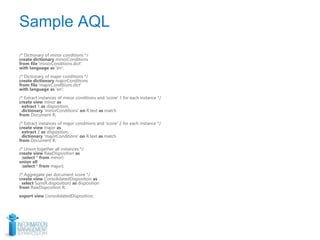 Sample AQL
/* Dictionary of minor conditions */
create dictionary minorConditions
from file 'minorConditions.dict'
with language as 'en';
/* Dictionary of major conditions */
create dictionary majorConditions
from file 'majorConditions.dict'
with language as 'en';
/* Extract instances of minor conditions and 'score' 1 for each instance */
create view minor as
extract 1 as disposition,
dictionary 'minorConditions' on R.text as match
from Document R;
/* Extract instances of major conditions and 'score' 2 for each instance */
create view major as
extract 2 as disposition,
dictionary 'majorConditions' on R.text as match
from Document R;
/* Union together all instances */
create view RawDisposition as
(select * from minor)
union all
(select * from major);
/* Aggregate per document score */
create view ConsolidatedDisposition as
select Sum(R.disposition) as disposition
from RawDisposition R;
export view ConsolidatedDisposition;
 