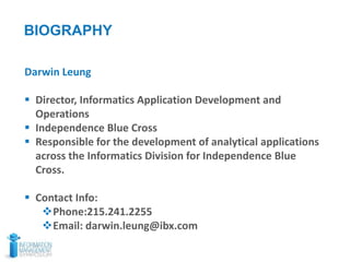 3
BIOGRAPHY
Darwin Leung
 Director, Informatics Application Development and
Operations
 Independence Blue Cross
 Responsible for the development of analytical applications
across the Informatics Division for Independence Blue
Cross.
 Contact Info:
Phone:215.241.2255
Email: darwin.leung@ibx.com
 