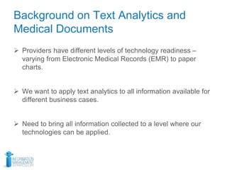 Background on Text Analytics and
Medical Documents
 Providers have different levels of technology readiness –
varying from Electronic Medical Records (EMR) to paper
charts.
 We want to apply text analytics to all information available for
different business cases.
 Need to bring all information collected to a level where our
technologies can be applied.
 