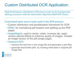 Custom Distributed OCR Application:
High Performance distributed OCR process runs in the background,
sharing resources with the Informatics Big Data HADOOP cluster.
Customized open source tools used in the OCR process:
• Custom distribution and parrallezation framework for OCR
• PDFtk: for normalizing pdf headers and splitting up the PDF
pages
• ImageMagick: used to resize, rotate, increase dpi, apply
various special effects to enhance quality of images. Creates
an image version of the pdf (single page).
• Tesseract OCR:
• extracts the text from a the image file and generates a text files
• generate searchable pdfs by creating meta-data in original pdf
image files
 