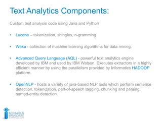 Text Analytics Components:
Custom text analysis code using Java and Python
• Lucene – tokenization, shingles, n-gramming
• Weka - collection of machine learning algorithms for data mining.
• Advanced Query Language (AQL) - powerful text analytics engine
developed by IBM and used by IBM Watson. Executes extractors in a highly
efficient manner by using the parallelism provided by Informatics HADOOP
platform.
• OpenNLP - hosts a variety of java-based NLP tools which perform sentence
detection, tokenization, part-of-speech tagging, chunking and parsing,
named-entity detection.
 