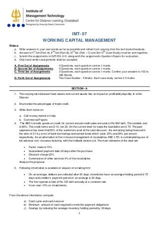 1
IMT- 07
WORKING CAPITAL MANAGEMENT
Notes:
a. Write answers in your own words as far as possible and refrain from copying from the text books/handouts.
b. Answers of Ist
Set (Part-A), IInd
Set (Part-B), IIIrd
Set (Part – C) and Set-IVth
c. Submit the assignments in IMT CDL H.O. along with the assignments Question Papers for evaluation .
(Case Study) must be sent together.
d. Only hand written assignments shall be accepted.
A. First Set of Assignments 5 Questions, each question carries 1 marks.
B. Second Set of Assignments 5 Questions, each question carries 1 marks.
C. Third Set of Assignments 5 Questions, each question carries 1 marks. Confine your answers to 150 to
200 Words.
D. Forth Set of Assignments Two Case Studies : 5 Marks. Each case study carries 2.5 marks.
SECTION - A
1. The varying ratio between fixed assets and current assets has an impact on profitability/liquidity of a firm.
Discuss
2. Enumerate the advantages of trade credit.
3. Write short notes on:
a. Call money market in India
b. Commercial Papers
4. The ABC Ltd sells goods on credit. Its current annual credit sales amounts to Rs 900 lakh. The variable cost
is 80%. The credit terms are 2/10, net 30. On the current level for sales the bad debts are 0.75. The past
experience has been that 50% of the customers avail of the cash discount , the remaining being financed in
the ratio of 2:1 by a mix of bank borrowings and owned funds which costs 25% and 28% per annum
respectively. As an alternative to the in house management of receivables, ABC LTD. is contemplating use of
full advance non- recourse factoring with the Indbank factors Ltd. The main elements of the deal are:
• Factor reserve 15%
• Guaranteed payment date 24 days after the purchase
• Discount charge 22%
• Commission of other services 4% of the receivables
Analyze the proposal.
5. Following information is available in respect of a trading firm:
• On an average, debtors are collected after 45 days; inventories have an average holding period of 75
days and creditor’s payment period on an average is 30 days.
• The firm spends a total of Rs 120 lakh annually at a constant rate.
• It can earn 10% on investments.
From the above information compute:
a) Cash cycle and cash turnover
b) Minimum amount of cash required to meet the payment obligations
c) Savings by reducing the average inventory holding period by 30 days.
 