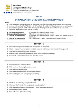 1
IMT-14
ORGANIZATION STRUCTURE AND BEHAVIOUR
Notes:
a. Write answers in your own words as far as possible and refrain from copying from the text books/handouts.
b. Answers of Ist
Set (Part-A), IInd
Set (Part-B), IIIrd
Set (Part – C) and Set-IVth
c. Submit the assignments in IMT CDL H.O. along with the assignments Question Papers for evaluation .
(Case Study) must be sent together.
d. Only hand written assignments shall be accepted.
A. First Set of Assignments 5 Questions, each question carries 1 marks.
B. Second Set of Assignments 5 Questions, each question carries 1 marks.
C. Third Set of Assignments 5 Questions, each question carries 1 marks. Confine your answers to 150 to
200 Words.
D. Forth Set of Assignments Two Case Studies : 5 Marks. Each case study carries 2.5 marks.
SECTION - A
1. How do Indian organizations differ from their Western counterparts?
2. Why is it important for organizations in India to search for hybrid, improvised models of management?
3. What is Organisational Citizenship Behaviour?
4. How would you differentiate between perceptual errors and attributional errors?
5. Explain with example Distinctiveness in Attribution process.
SECTION - B
1. Explain Herzberg’s two factor theory.
2. Write a note on Pioneering-Innovating motive.
3. What is emotional intelligence?
4. What are existential positions in Transaction Analysis?
5. What are the gains from synergistic group-working?
SECTION - C
1. Which are the commonly used power tactics?
2. What are roles? How do they compare with a job description?
3. What are the advantages and limitations of a strong organizational culture?
4. Explain the process of change.
5. Discuss feminine styles of leadership.
 
