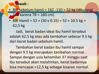 Jawab :
• BBI sebelum hamil = 162 -110 = 52 kg (dikurangi
110 karena TB > 160 cm)
• BBI Hamil = 52 + (30 x 0.35) = 52 + 10.5 kg =
62,5 kg
Jadi, berat badan ideal ibu hamil tersebut
adalah 62,5 kg atau ada tambahan sebesar 9.5 kg
dari berat badan sebelum hamil.
Tambahan berat badan ibu hamil sampai
dengan 9.5 kg merupakan tambahan normal.
Sampai dengan usia kehamilan 37 minggu saat
ibu tersebut akan melahirkan, berat badannya
bisa mencapai +12,5 kg sebagai kisaran normal.
 