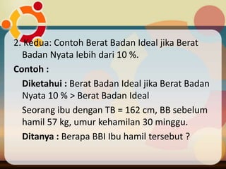 2. Kedua: Contoh Berat Badan Ideal jika Berat
Badan Nyata lebih dari 10 %.
Contoh :
Diketahui : Berat Badan Ideal jika Berat Badan
Nyata 10 % > Berat Badan Ideal
Seorang ibu dengan TB = 162 cm, BB sebelum
hamil 57 kg, umur kehamilan 30 minggu.
Ditanya : Berapa BBI Ibu hamil tersebut ?
 