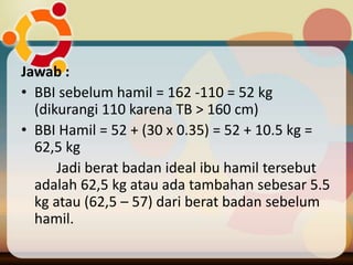 Jawab :
• BBI sebelum hamil = 162 -110 = 52 kg
(dikurangi 110 karena TB > 160 cm)
• BBI Hamil = 52 + (30 x 0.35) = 52 + 10.5 kg =
62,5 kg
Jadi berat badan ideal ibu hamil tersebut
adalah 62,5 kg atau ada tambahan sebesar 5.5
kg atau (62,5 – 57) dari berat badan sebelum
hamil.
 