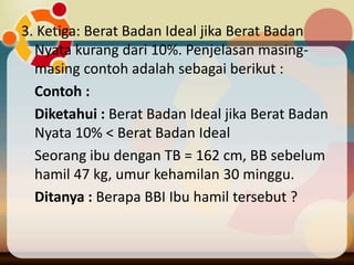 3. Ketiga: Berat Badan Ideal jika Berat Badan
Nyata kurang dari 10%. Penjelasan masing-
masing contoh adalah sebagai berikut :
Contoh :
Diketahui : Berat Badan Ideal jika Berat Badan
Nyata 10% < Berat Badan Ideal
Seorang ibu dengan TB = 162 cm, BB sebelum
hamil 47 kg, umur kehamilan 30 minggu.
Ditanya : Berapa BBI Ibu hamil tersebut ?
 