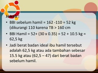 Jawab :
• BBI sebelum hamil = 162 -110 = 52 kg
(dikurangi 110 karena TB > 160 cm
• BBI Hamil = 52+ (30 x 0.35) = 52 + 10.5 kg =
62,5 kg
• Jadi berat badan ideal ibu hamil tersebut
adalah 62,5 kg atau ada tambahan sebesar
15.5 kg atau (62,5 – 47) dari berat badan
sebelum hamil.
 