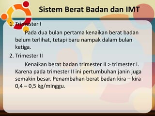 Sistem Berat Badan dan IMT
1. Trimester I
Pada dua bulan pertama kenaikan berat badan
belum terlihat, tetapi baru nampak dalam bulan
ketiga.
2. Trimester II
Kenaikan berat badan trimester II > trimester I.
Karena pada trimester II ini pertumbuhan janin juga
semakin besar. Penambahan berat badan kira – kira
0,4 – 0,5 kg/minggu.
 