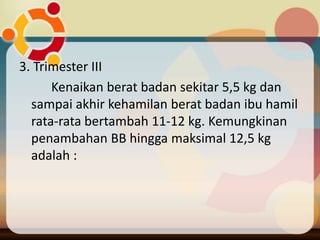 3. Trimester III
Kenaikan berat badan sekitar 5,5 kg dan
sampai akhir kehamilan berat badan ibu hamil
rata-rata bertambah 11-12 kg. Kemungkinan
penambahan BB hingga maksimal 12,5 kg
adalah :
 