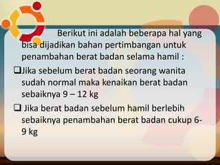 Berikut ini adalah beberapa hal yang
bisa dijadikan bahan pertimbangan untuk
penambahan berat badan selama hamil :
Jika sebelum berat badan seorang wanita
sudah normal maka kenaikan berat badan
sebaiknya 9 – 12 kg
 Jika berat badan sebelum hamil berlebih
sebaiknya penambahan berat badan cukup 6-
9 kg
 