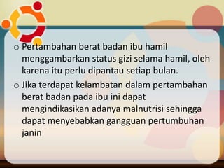 o Pertambahan berat badan ibu hamil
menggambarkan status gizi selama hamil, oleh
karena itu perlu dipantau setiap bulan.
o Jika terdapat kelambatan dalam pertambahan
berat badan pada ibu ini dapat
mengindikasikan adanya malnutrisi sehingga
dapat menyebabkan gangguan pertumbuhan
janin
 