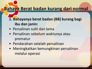 Bahaya Berat badan kurang dari normal
1. Bahayanya berat badan (BB) kurang bagi
ibu dan janin:
• Persalinan sulit dan lama
• Persalinan sebelum waktunya atau
prematur
• Pendarahan setelah persalinan
• Meningkatkan kemungkinan persalinan
melalui operasi
 