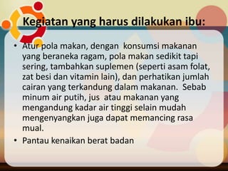 Kegiatan yang harus dilakukan ibu:
• Atur pola makan, dengan konsumsi makanan
yang beraneka ragam, pola makan sedikit tapi
sering, tambahkan suplemen (seperti asam folat,
zat besi dan vitamin lain), dan perhatikan jumlah
cairan yang terkandung dalam makanan. Sebab
minum air putih, jus atau makanan yang
mengandung kadar air tinggi selain mudah
mengenyangkan juga dapat memancing rasa
mual.
• Pantau kenaikan berat badan
 